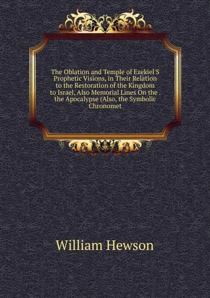 Обложка книги The Oblation and Temple of Ezekiel.S Prophetic Visions, in Their Relation to the Restoration of the Kingdom to Israel, Also Memorial Lines On the . the Apocalypse (Also, the Symbolic Chronomet, William Hewson