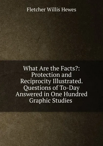 Обложка книги What Are the Facts.: Protection and Reciprocity Illustrated. Questions of To-Day Answered in One Hundred Graphic Studies ., Fletcher Willis Hewes