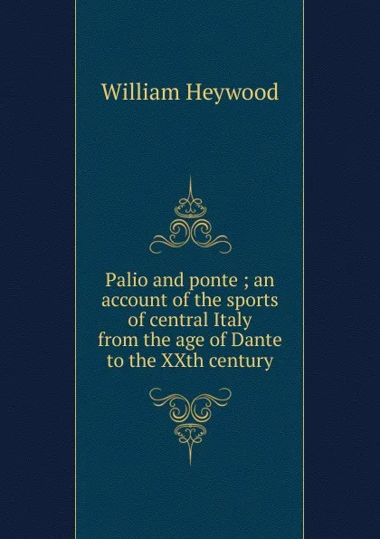 Обложка книги Palio and ponte ; an account of the sports of central Italy from the age of Dante to the XXth century, William Heywood