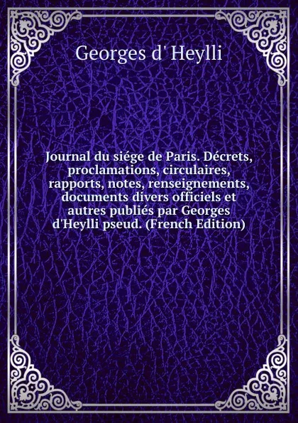 Обложка книги Journal du siege de Paris. Decrets, proclamations, circulaires, rapports, notes, renseignements, documents divers officiels et autres publies par Georges d.Heylli pseud. (French Edition), Georges d' Heylli