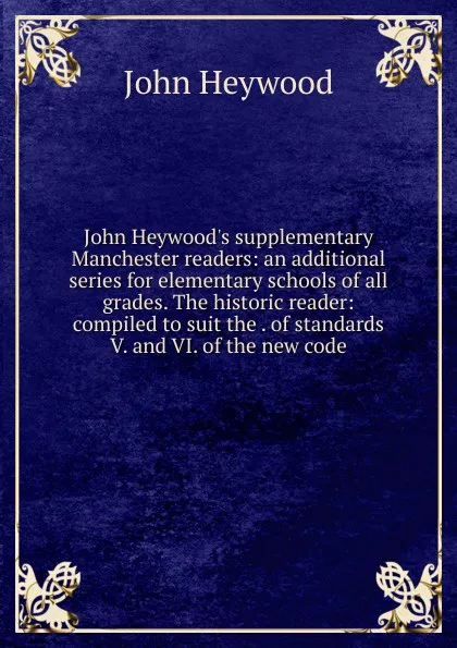 Обложка книги John Heywood.s supplementary Manchester readers: an additional series for elementary schools of all grades. The historic reader: compiled to suit the . of standards V. and VI. of the new code, Heywood John