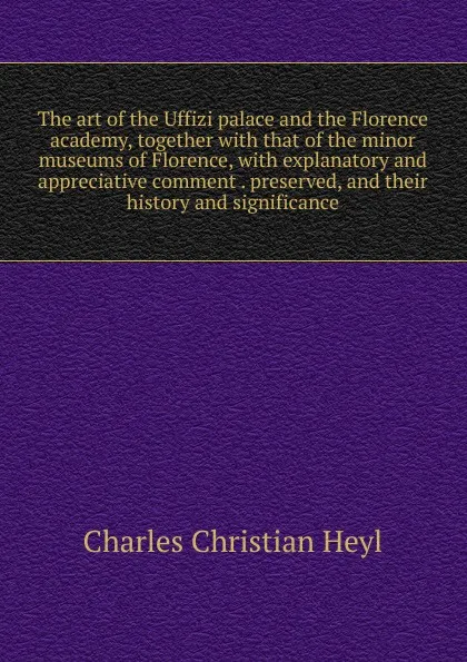 Обложка книги The art of the Uffizi palace and the Florence academy, together with that of the minor museums of Florence, with explanatory and appreciative comment . preserved, and their history and significance, Charles Christian Heyl