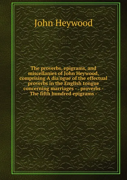 Обложка книги The proverbs, epigrams, and miscellanies of John Heywood, comprising A dia.ogue of the effectual proverbs in the English tongue concerning marriages - . proverbs - The fifth hundred epigrams -, Heywood John