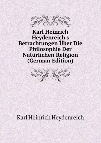 Обложка книги Karl Heinrich Heydenreich.s Betrachtungen Uber Die Philosophie Der Naturlichen Religion (German Edition), Karl Heinrich Heydenreich