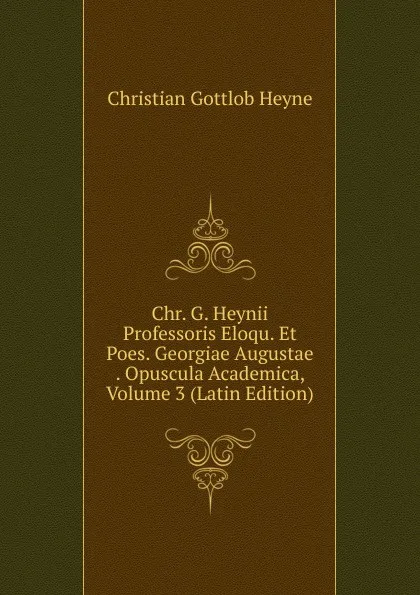 Обложка книги Chr. G. Heynii Professoris Eloqu. Et Poes. Georgiae Augustae . Opuscula Academica, Volume 3 (Latin Edition), Christian Gottlob Heyne