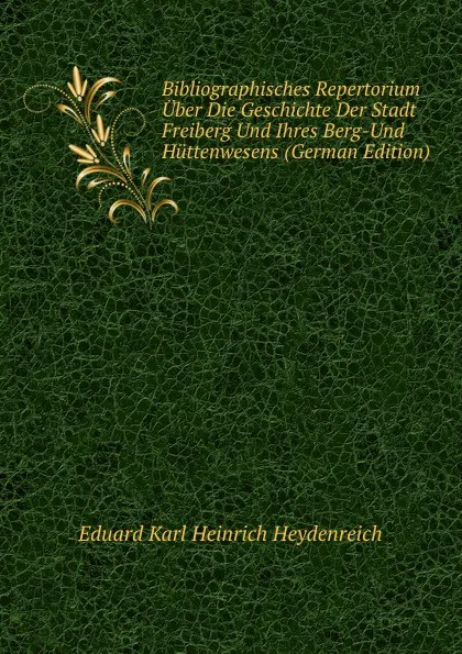 Обложка книги Bibliographisches Repertorium Uber Die Geschichte Der Stadt Freiberg Und Ihres Berg-Und Huttenwesens (German Edition), Eduard Karl Heinrich Heydenreich