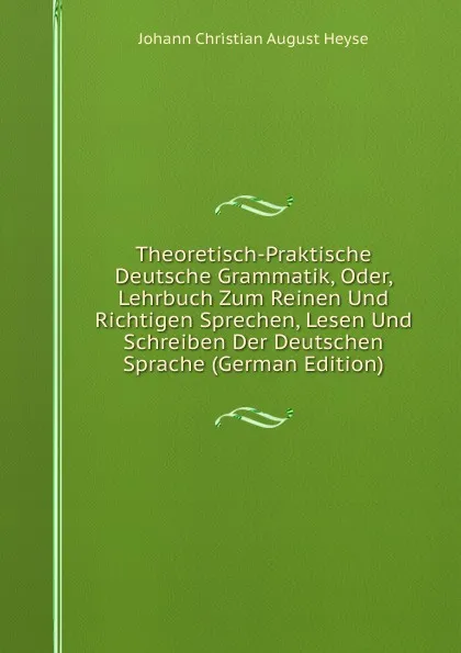 Обложка книги Theoretisch-Praktische Deutsche Grammatik, Oder, Lehrbuch Zum Reinen Und Richtigen Sprechen, Lesen Und Schreiben Der Deutschen Sprache (German Edition), Johann Christian August Heyse