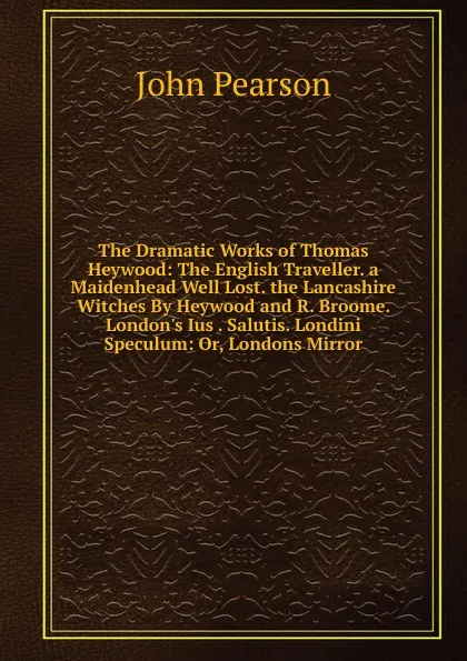 Обложка книги The Dramatic Works of Thomas Heywood: The English Traveller. a Maidenhead Well Lost. the Lancashire Witches By Heywood and R. Broome. London.s Ius . Salutis. Londini Speculum: Or, Londons Mirror, John Pearson