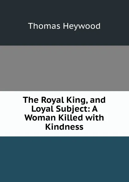 Обложка книги The Royal King, and Loyal Subject: A Woman Killed with Kindness, Heywood Thomas