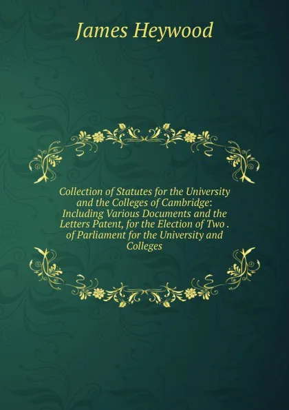 Обложка книги Collection of Statutes for the University and the Colleges of Cambridge: Including Various Documents and the Letters Patent, for the Election of Two . of Parliament for the University and Colleges, James Heywood