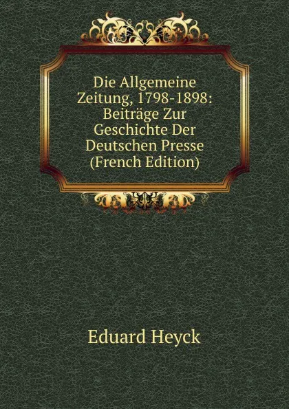 Обложка книги Die Allgemeine Zeitung, 1798-1898: Beitrage Zur Geschichte Der Deutschen Presse (French Edition), Eduard Heyck