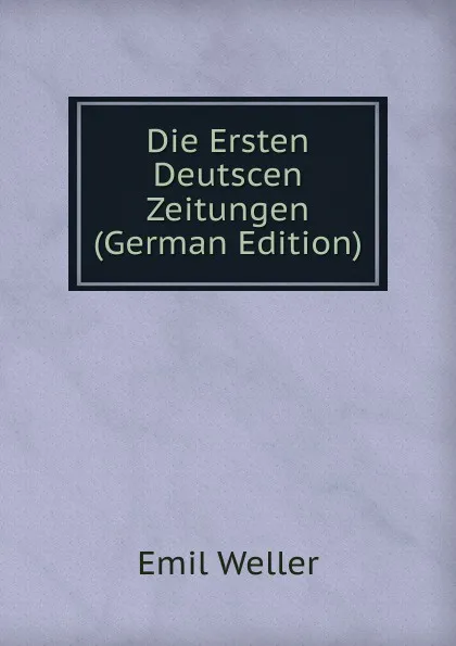 Обложка книги Die Ersten Deutscen  Zeitungen (German Edition), Emil Weller