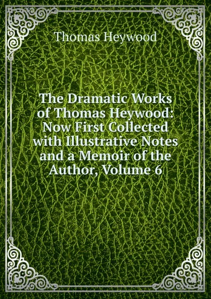 Обложка книги The Dramatic Works of Thomas Heywood: Now First Collected with Illustrative Notes and a Memoir of the Author, Volume 6, Heywood Thomas