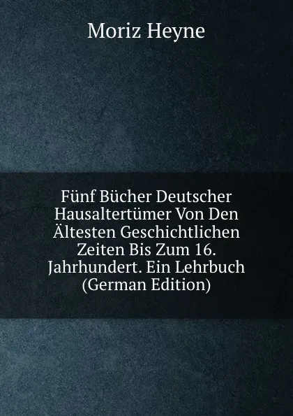 Обложка книги Funf Bucher Deutscher Hausaltertumer Von Den Altesten Geschichtlichen Zeiten Bis Zum 16. Jahrhundert. Ein Lehrbuch (German Edition), Moriz Heyne