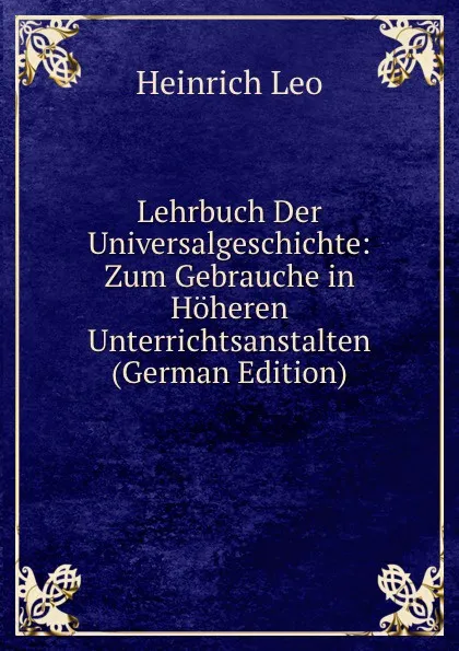 Обложка книги Lehrbuch Der Universalgeschichte: Zum Gebrauche in Hoheren Unterrichtsanstalten (German Edition), Heinrich Leo