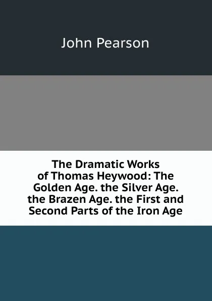 Обложка книги The Dramatic Works of Thomas Heywood: The Golden Age. the Silver Age. the Brazen Age. the First and Second Parts of the Iron Age, John Pearson