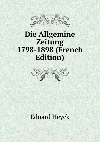 Обложка книги Die Allgemine Zeitung 1798-1898 (French Edition), Eduard Heyck