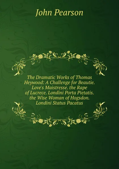 Обложка книги The Dramatic Works of Thomas Heywood: A Challenge for Beautie. Love.s Maistresse. the Rape of Lucrece. Londini Porta Pietatis. the Wise Woman of Hogsdon. Londini Status Pacatus, John Pearson