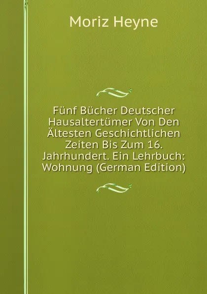 Обложка книги Funf Bucher Deutscher Hausaltertumer Von Den Altesten Geschichtlichen Zeiten Bis Zum 16. Jahrhundert. Ein Lehrbuch: Wohnung (German Edition), Moriz Heyne