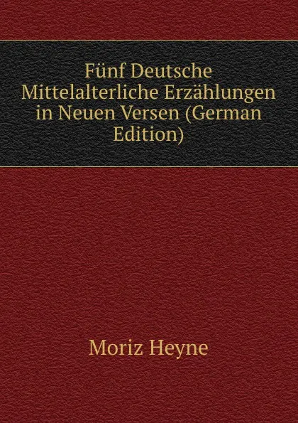 Обложка книги Funf Deutsche Mittelalterliche Erzahlungen in Neuen Versen (German Edition), Moriz Heyne