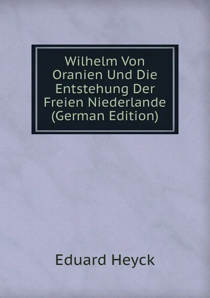 Обложка книги Wilhelm Von Oranien Und Die Entstehung Der Freien Niederlande (German Edition), Eduard Heyck