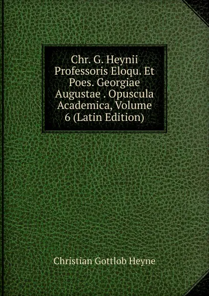 Обложка книги Chr. G. Heynii Professoris Eloqu. Et Poes. Georgiae Augustae . Opuscula Academica, Volume 6 (Latin Edition), Christian Gottlob Heyne