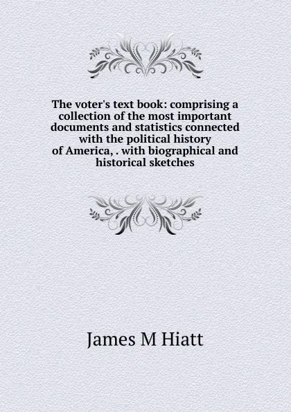 Обложка книги The voter.s text book: comprising a collection of the most important documents and statistics connected with the political history of America, . with biographical and historical sketches, James M Hiatt