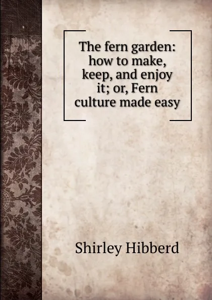 Обложка книги The fern garden: how to make, keep, and enjoy it; or, Fern culture made easy, Shirley Hibberd