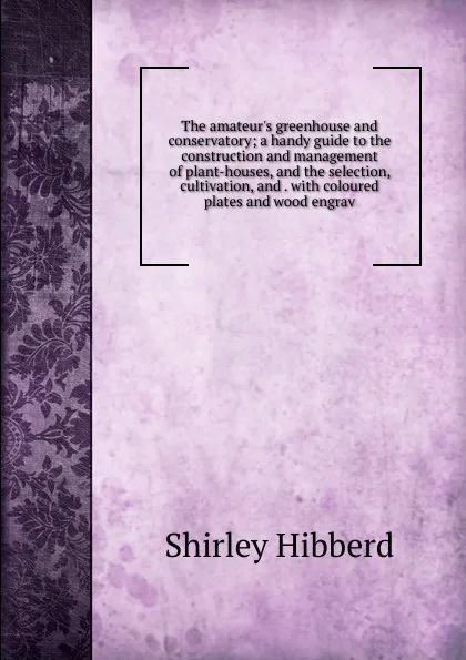 Обложка книги The amateur.s greenhouse and conservatory; a handy guide to the construction and management of plant-houses, and the selection, cultivation, and . with coloured plates and wood engrav, Shirley Hibberd