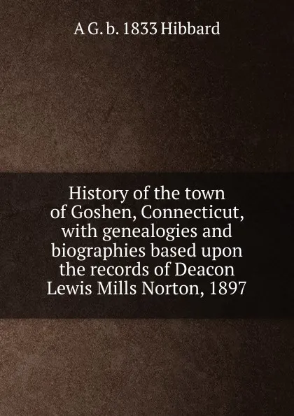 Обложка книги History of the town of Goshen, Connecticut, with genealogies and biographies based upon the records of Deacon Lewis Mills Norton, 1897, A G. b. 1833 Hibbard