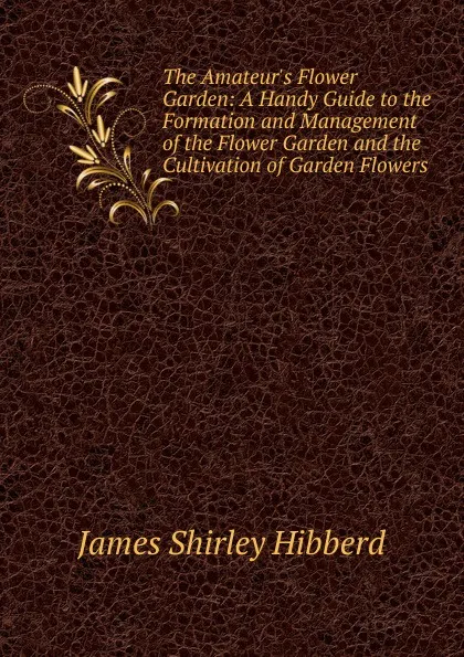 Обложка книги The Amateur.s Flower Garden: A Handy Guide to the Formation and Management of the Flower Garden and the Cultivation of Garden Flowers, James Shirley Hibberd