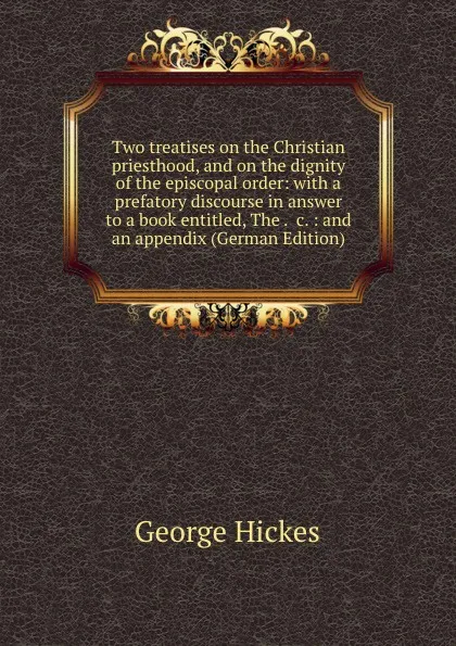 Обложка книги Two treatises on the Christian priesthood, and on the dignity of the episcopal order: with a prefatory discourse in answer to a book entitled, The . .c. : and an appendix (German Edition), George Hickes