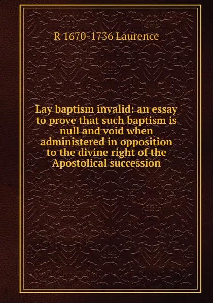Обложка книги Lay baptism invalid: an essay to prove that such baptism is null and void when administered in opposition to the divine right of the Apostolical succession, R 1670-1736 Laurence
