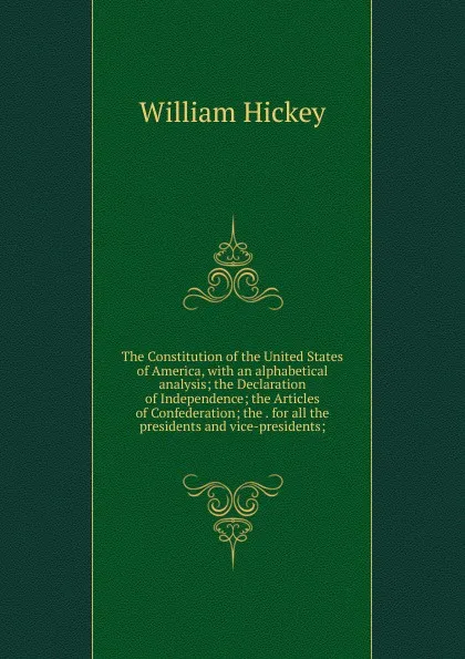 Обложка книги The Constitution of the United States of America, with an alphabetical analysis; the Declaration of Independence; the Articles of Confederation; the . for all the presidents and vice-presidents;, William Hickey