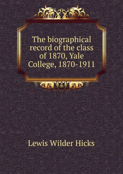 Обложка книги The biographical record of the class of 1870, Yale College, 1870-1911, Lewis Wilder Hicks