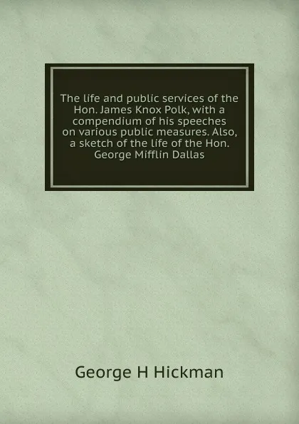 Обложка книги The life and public services of the Hon. James Knox Polk, with a compendium of his speeches on various public measures. Also, a sketch of the life of the Hon. George Mifflin Dallas, George H Hickman