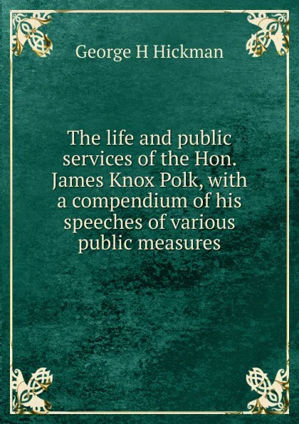 Обложка книги The life and public services of the Hon. James Knox Polk, with a compendium of his speeches of various public measures, George H Hickman