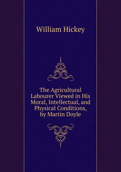 Обложка книги The Agricultural Labourer Viewed in His Moral, Intellectual, and Physical Conditions, by Martin Doyle, William Hickey