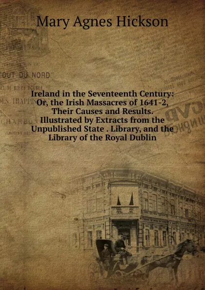 Обложка книги Ireland in the Seventeenth Century: Or, the Irish Massacres of 1641-2, Their Causes and Results. Illustrated by Extracts from the Unpublished State . Library, and the Library of the Royal Dublin, Mary Agnes Hickson