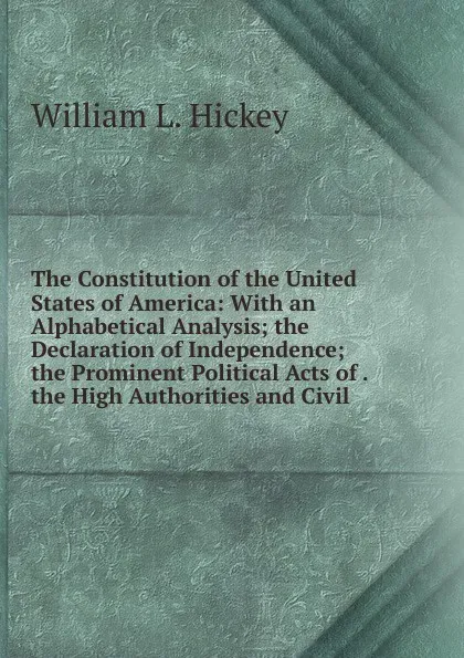 Обложка книги The Constitution of the United States of America: With an Alphabetical Analysis; the Declaration of Independence; the Prominent Political Acts of . the High Authorities and Civil, William L. Hickey