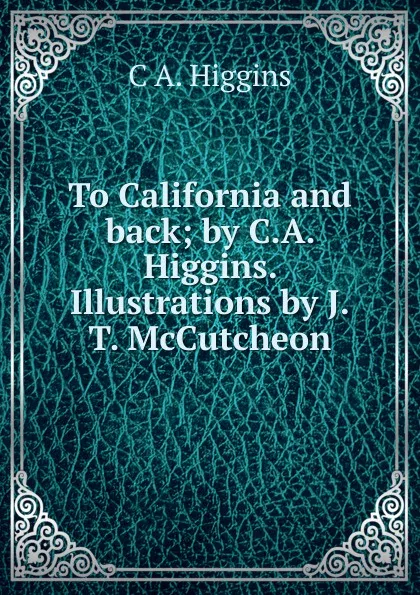 Обложка книги To California and back; by C.A. Higgins. Illustrations by J.T. McCutcheon, C A. Higgins