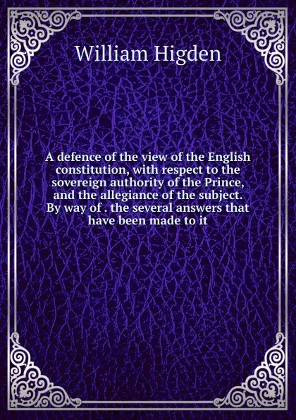 Обложка книги A defence of the view of the English constitution, with respect to the sovereign authority of the Prince, and the allegiance of the subject. By way of . the several answers that have been made to it, William Higden