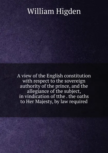 Обложка книги A view of the English constitution with respect to the sovereign authority of the prince, and the allegiance of the subject, in vindication of tthe . the oaths to Her Majesty, by law required, William Higden