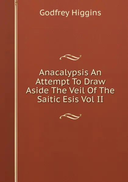 Обложка книги Anacalypsis An Attempt To Draw Aside The Veil Of The Saitic Esis Vol II, Godfrey Higgins