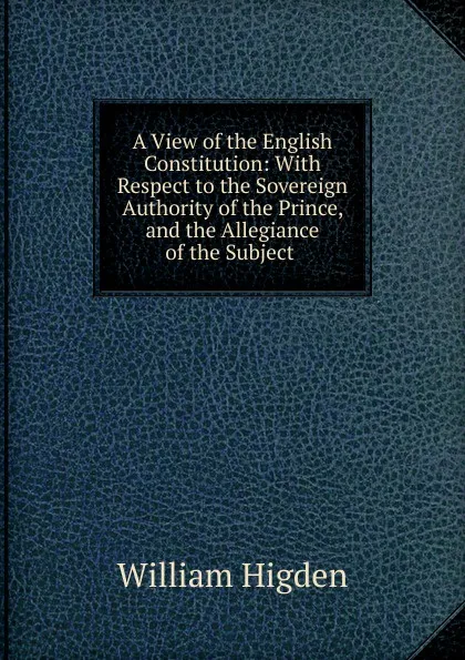 Обложка книги A View of the English Constitution: With Respect to the Sovereign Authority of the Prince, and the Allegiance of the Subject ., William Higden