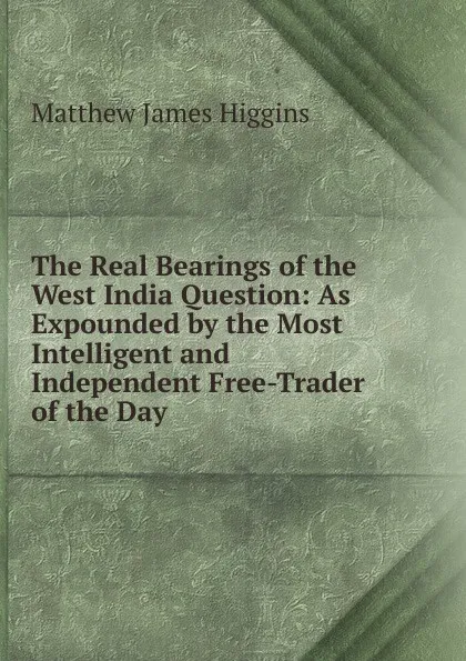 Обложка книги The Real Bearings of the West India Question: As Expounded by the Most Intelligent and Independent Free-Trader of the Day, Matthew James Higgins