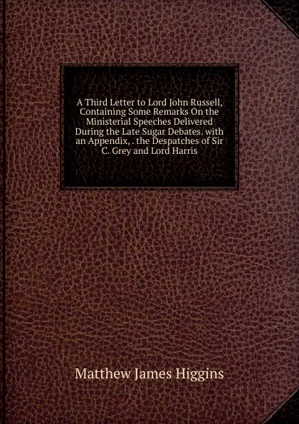 Обложка книги A Third Letter to Lord John Russell, Containing Some Remarks On the Ministerial Speeches Delivered During the Late Sugar Debates. with an Appendix, . the Despatches of Sir C. Grey and Lord Harris, Matthew James Higgins