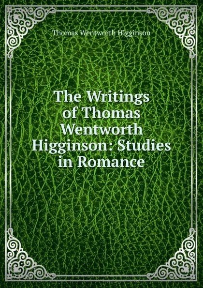 Обложка книги The Writings of Thomas Wentworth Higginson: Studies in Romance, Thomas Wentworth Higginson