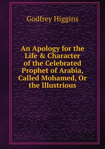 Обложка книги An Apology for the Life . Character of the Celebrated Prophet of Arabia, Called Mohamed, Or the Illustrious, Godfrey Higgins