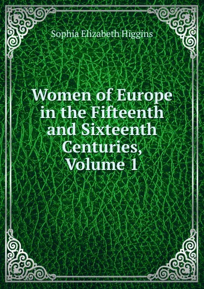 Обложка книги Women of Europe in the Fifteenth and Sixteenth Centuries, Volume 1, Sophia Elizabeth Higgins